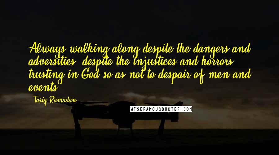 Tariq Ramadan Quotes: Always walking along despite the dangers and adversities, despite the injustices and horrors, trusting in God so as not to despair of men and events.