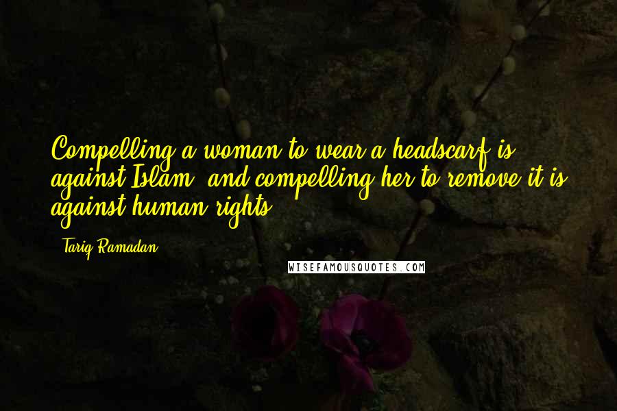 Tariq Ramadan Quotes: Compelling a woman to wear a headscarf is against Islam, and compelling her to remove it is against human rights.