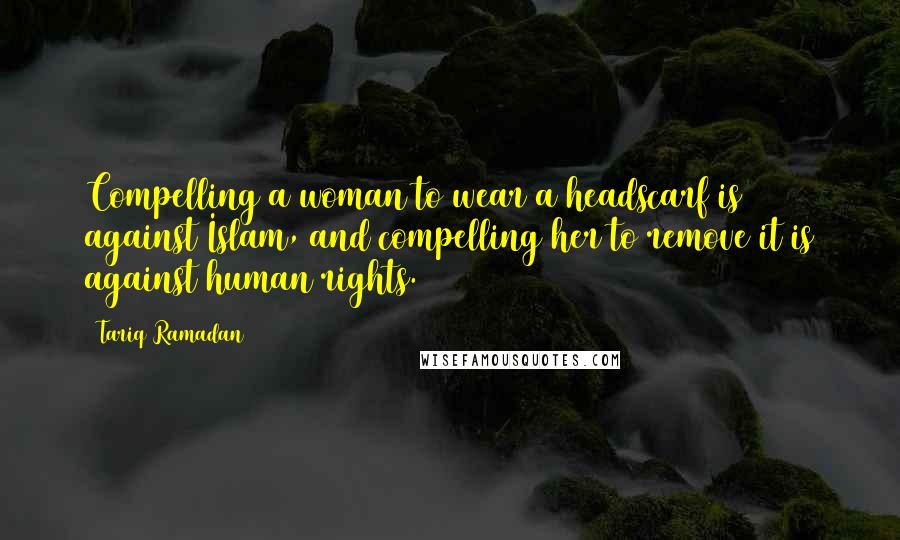 Tariq Ramadan Quotes: Compelling a woman to wear a headscarf is against Islam, and compelling her to remove it is against human rights.