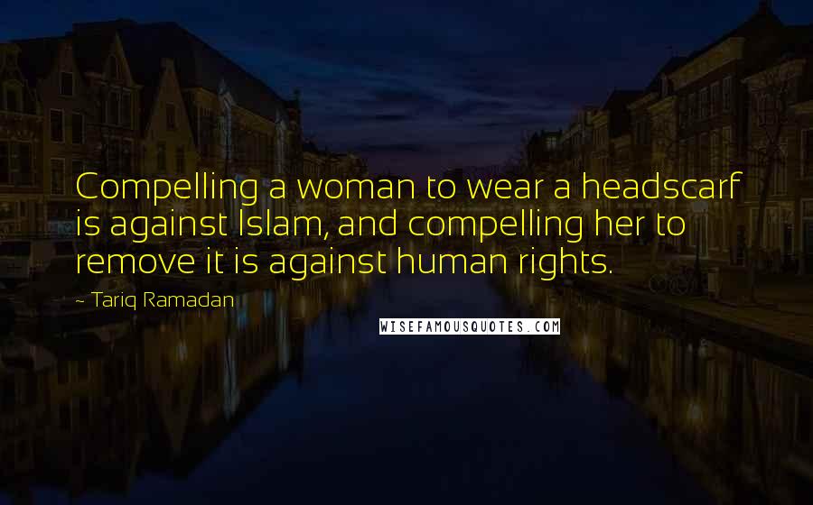 Tariq Ramadan Quotes: Compelling a woman to wear a headscarf is against Islam, and compelling her to remove it is against human rights.