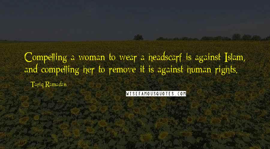 Tariq Ramadan Quotes: Compelling a woman to wear a headscarf is against Islam, and compelling her to remove it is against human rights.
