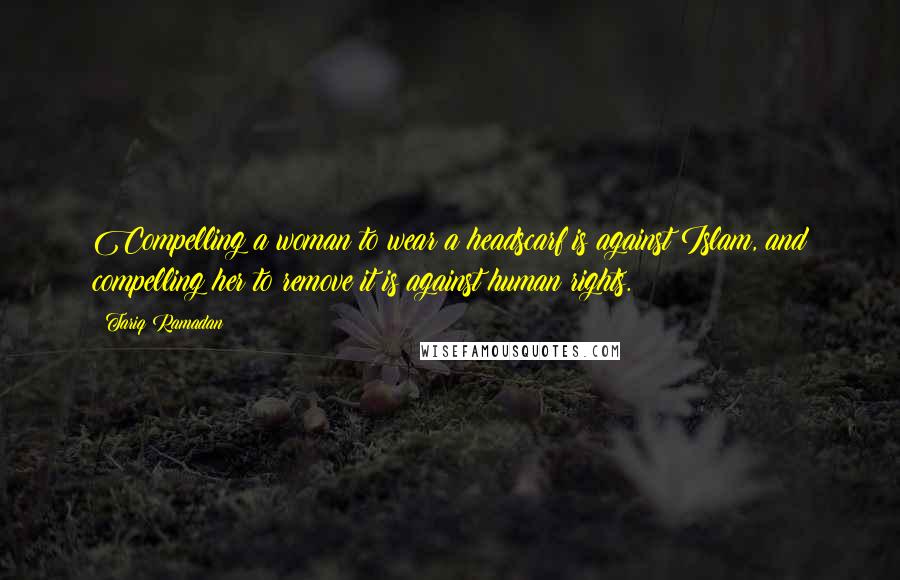 Tariq Ramadan Quotes: Compelling a woman to wear a headscarf is against Islam, and compelling her to remove it is against human rights.