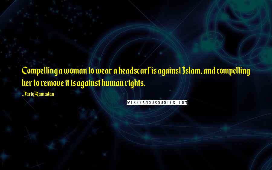 Tariq Ramadan Quotes: Compelling a woman to wear a headscarf is against Islam, and compelling her to remove it is against human rights.