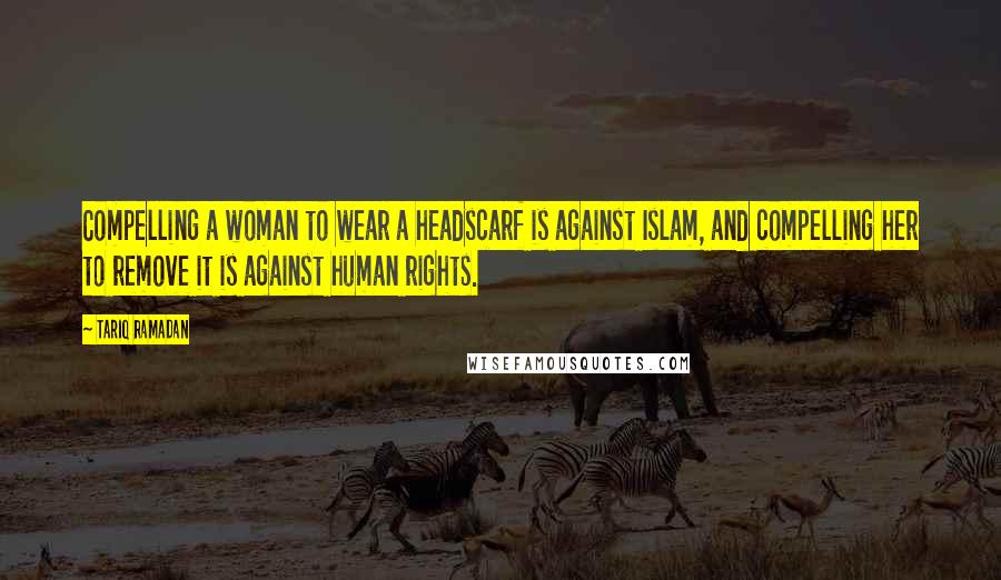 Tariq Ramadan Quotes: Compelling a woman to wear a headscarf is against Islam, and compelling her to remove it is against human rights.