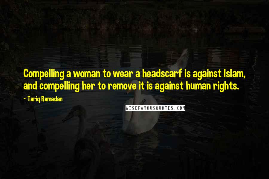 Tariq Ramadan Quotes: Compelling a woman to wear a headscarf is against Islam, and compelling her to remove it is against human rights.