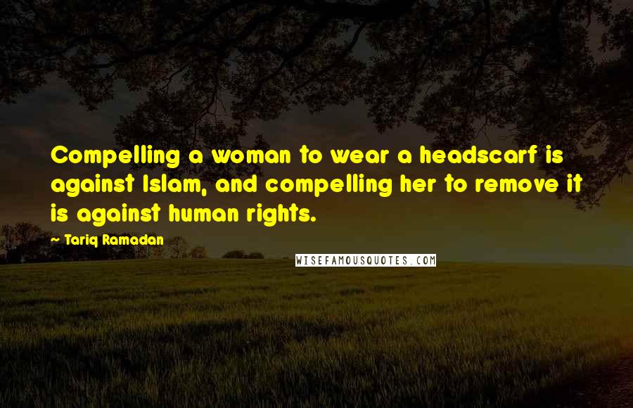 Tariq Ramadan Quotes: Compelling a woman to wear a headscarf is against Islam, and compelling her to remove it is against human rights.