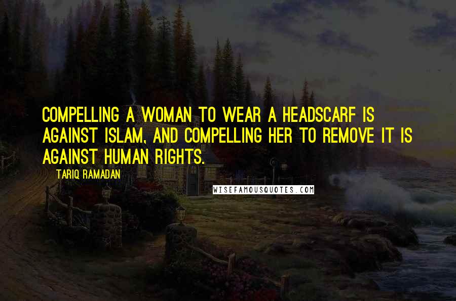 Tariq Ramadan Quotes: Compelling a woman to wear a headscarf is against Islam, and compelling her to remove it is against human rights.