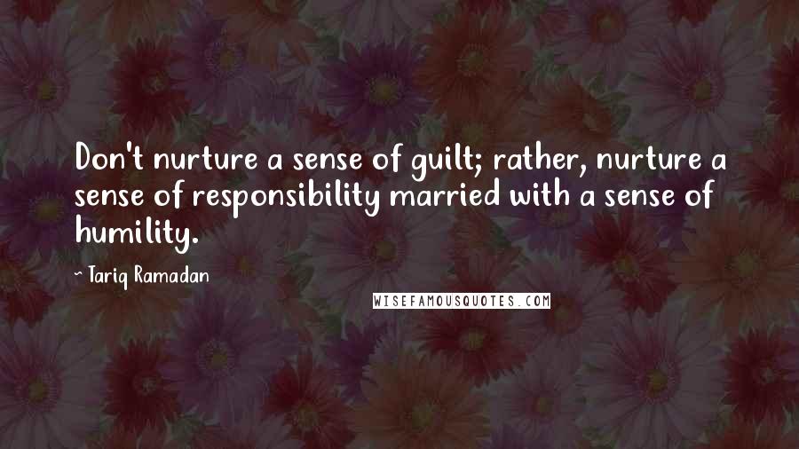 Tariq Ramadan Quotes: Don't nurture a sense of guilt; rather, nurture a sense of responsibility married with a sense of humility.