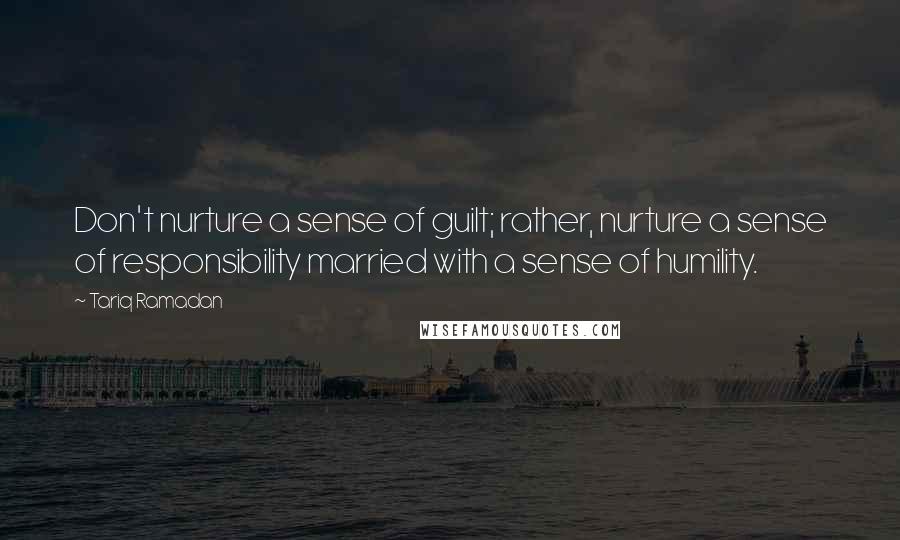 Tariq Ramadan Quotes: Don't nurture a sense of guilt; rather, nurture a sense of responsibility married with a sense of humility.