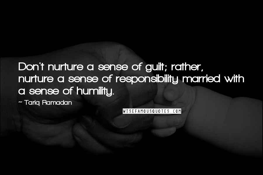 Tariq Ramadan Quotes: Don't nurture a sense of guilt; rather, nurture a sense of responsibility married with a sense of humility.