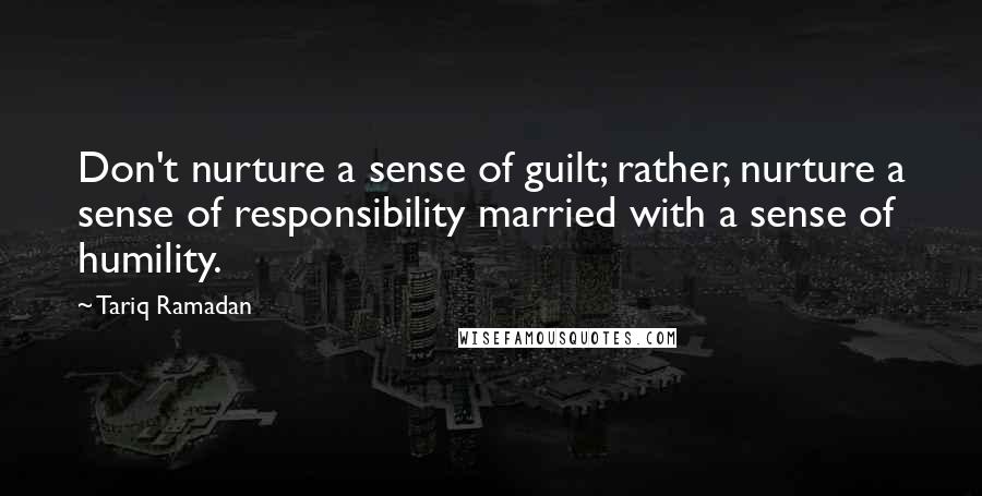 Tariq Ramadan Quotes: Don't nurture a sense of guilt; rather, nurture a sense of responsibility married with a sense of humility.