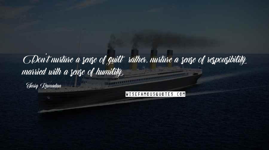 Tariq Ramadan Quotes: Don't nurture a sense of guilt; rather, nurture a sense of responsibility married with a sense of humility.