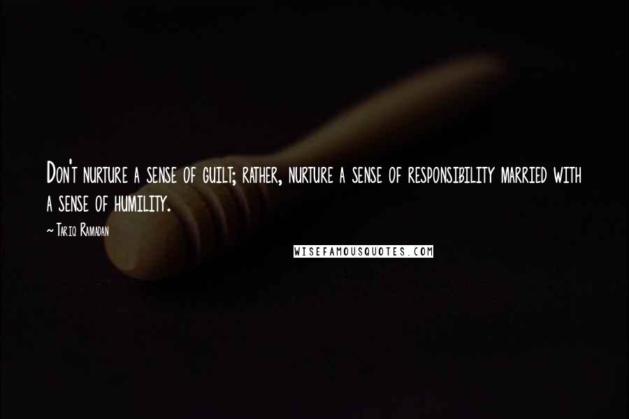 Tariq Ramadan Quotes: Don't nurture a sense of guilt; rather, nurture a sense of responsibility married with a sense of humility.