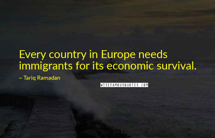 Tariq Ramadan Quotes: Every country in Europe needs immigrants for its economic survival.