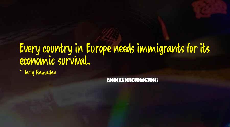 Tariq Ramadan Quotes: Every country in Europe needs immigrants for its economic survival.