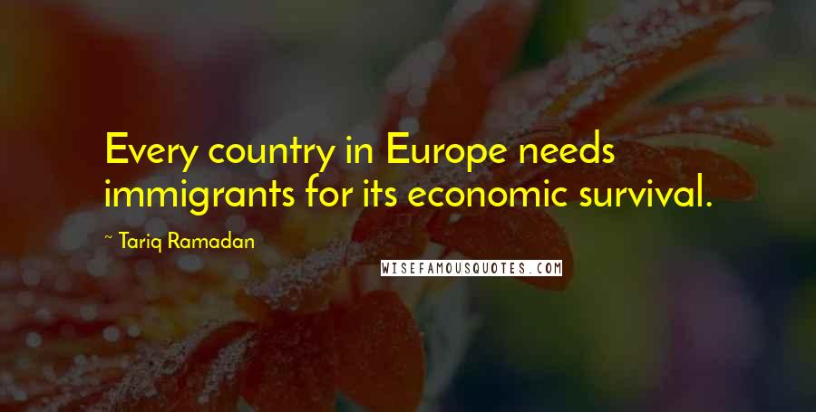 Tariq Ramadan Quotes: Every country in Europe needs immigrants for its economic survival.