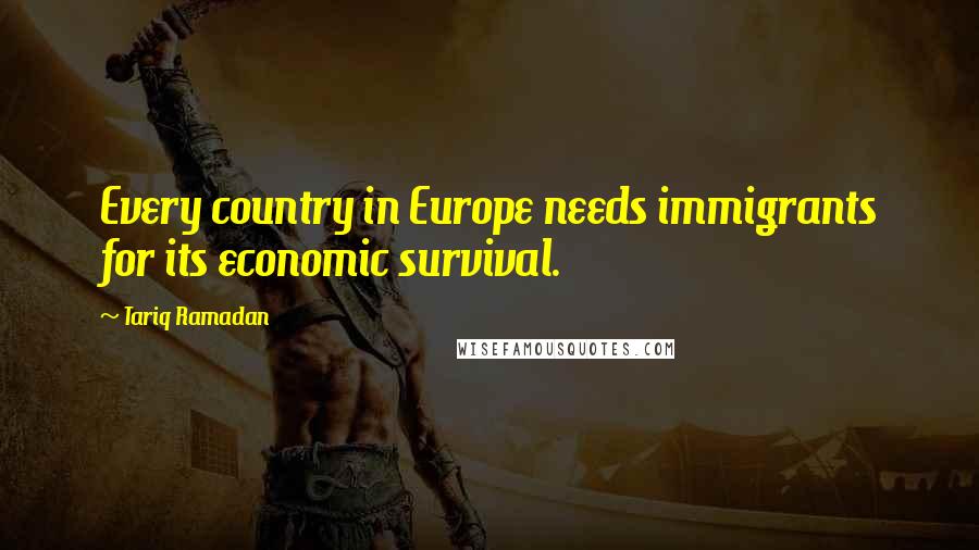 Tariq Ramadan Quotes: Every country in Europe needs immigrants for its economic survival.