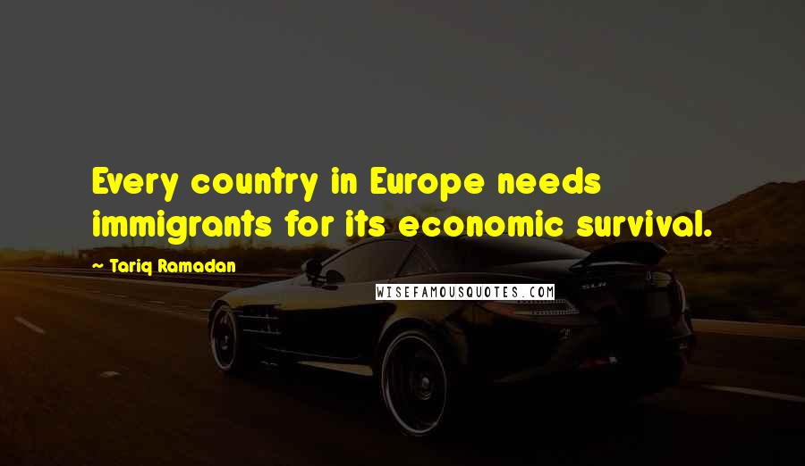 Tariq Ramadan Quotes: Every country in Europe needs immigrants for its economic survival.