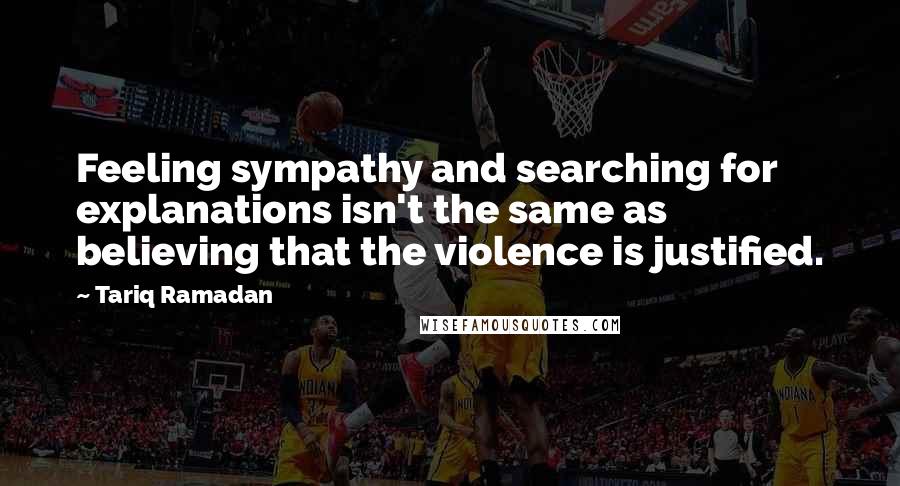 Tariq Ramadan Quotes: Feeling sympathy and searching for explanations isn't the same as believing that the violence is justified.
