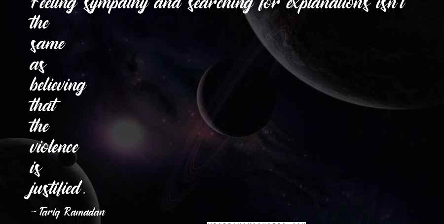 Tariq Ramadan Quotes: Feeling sympathy and searching for explanations isn't the same as believing that the violence is justified.