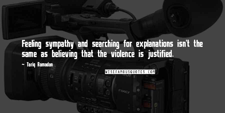 Tariq Ramadan Quotes: Feeling sympathy and searching for explanations isn't the same as believing that the violence is justified.