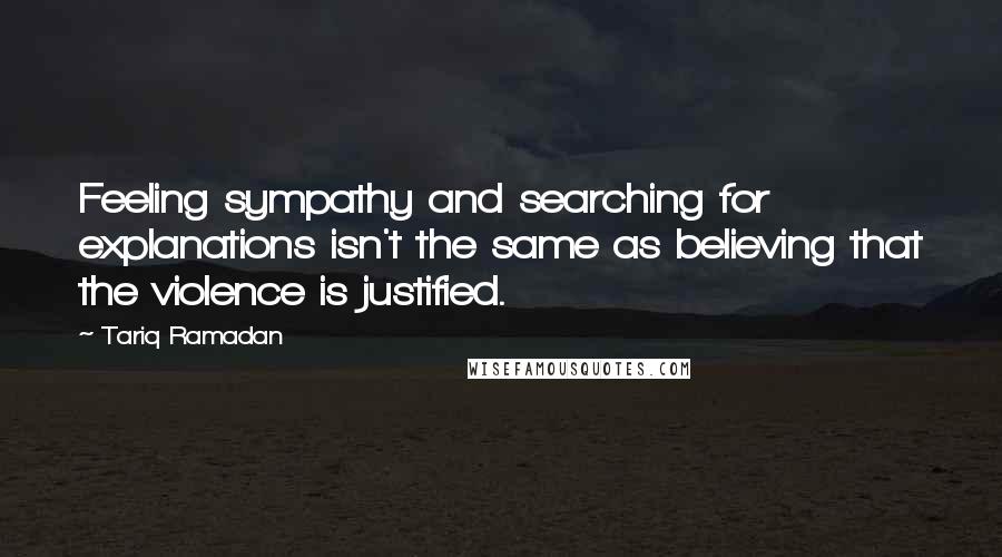 Tariq Ramadan Quotes: Feeling sympathy and searching for explanations isn't the same as believing that the violence is justified.