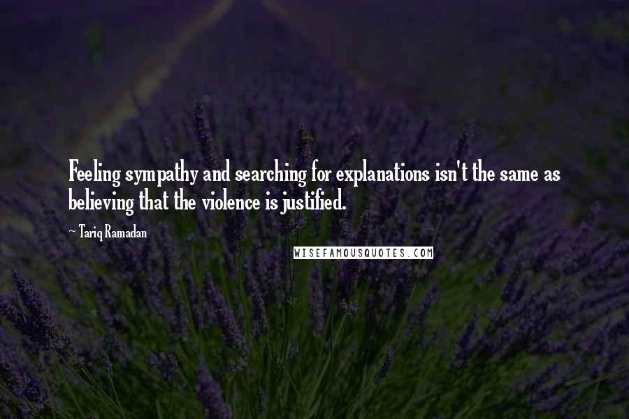 Tariq Ramadan Quotes: Feeling sympathy and searching for explanations isn't the same as believing that the violence is justified.