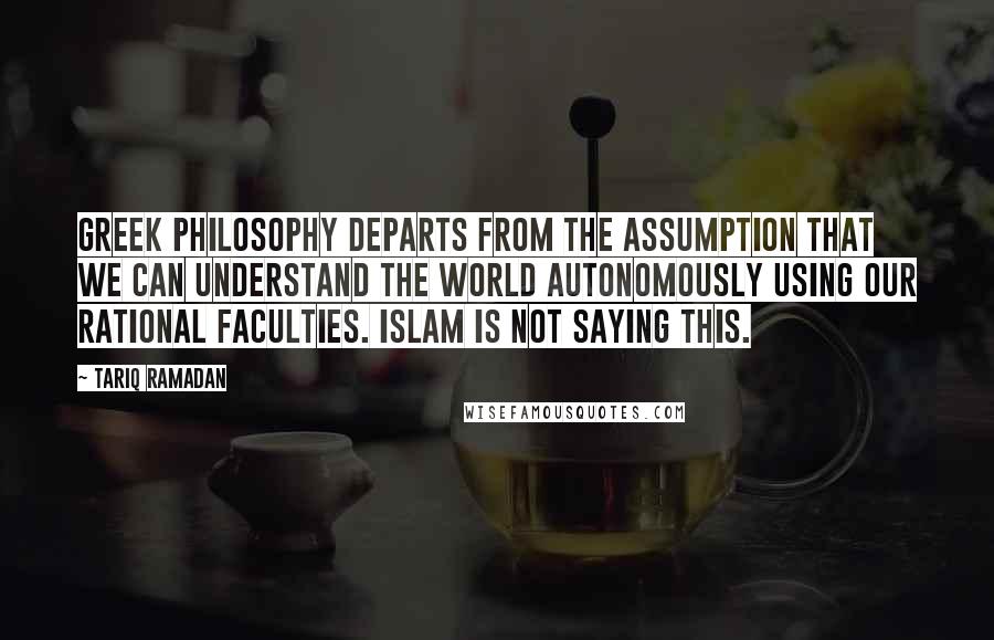 Tariq Ramadan Quotes: Greek philosophy departs from the assumption that we can understand the world autonomously using our rational faculties. Islam is not saying this.