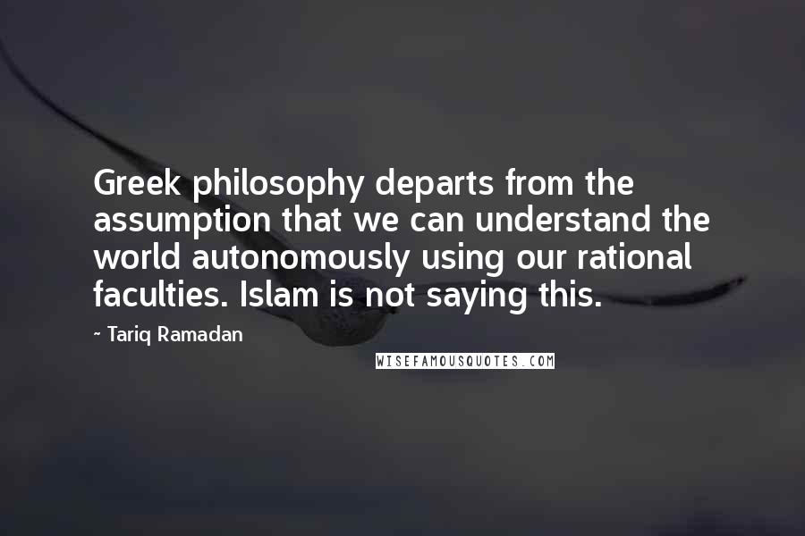 Tariq Ramadan Quotes: Greek philosophy departs from the assumption that we can understand the world autonomously using our rational faculties. Islam is not saying this.