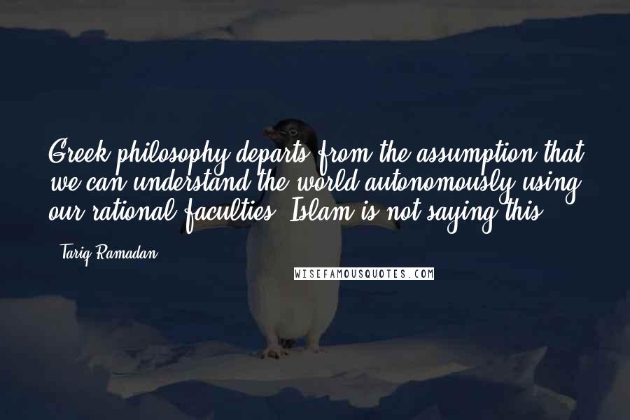 Tariq Ramadan Quotes: Greek philosophy departs from the assumption that we can understand the world autonomously using our rational faculties. Islam is not saying this.