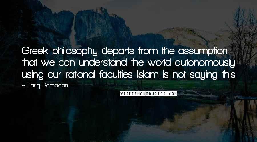 Tariq Ramadan Quotes: Greek philosophy departs from the assumption that we can understand the world autonomously using our rational faculties. Islam is not saying this.