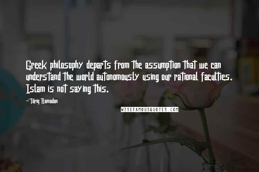 Tariq Ramadan Quotes: Greek philosophy departs from the assumption that we can understand the world autonomously using our rational faculties. Islam is not saying this.