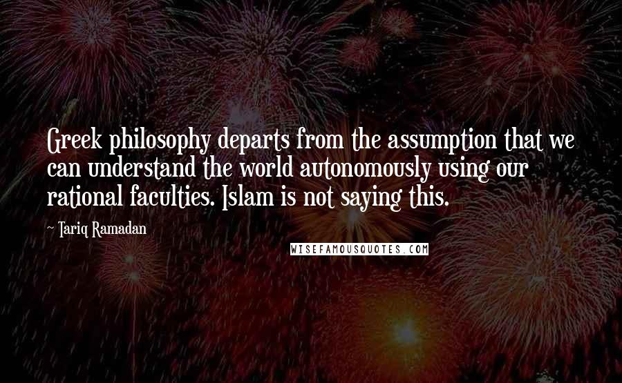 Tariq Ramadan Quotes: Greek philosophy departs from the assumption that we can understand the world autonomously using our rational faculties. Islam is not saying this.