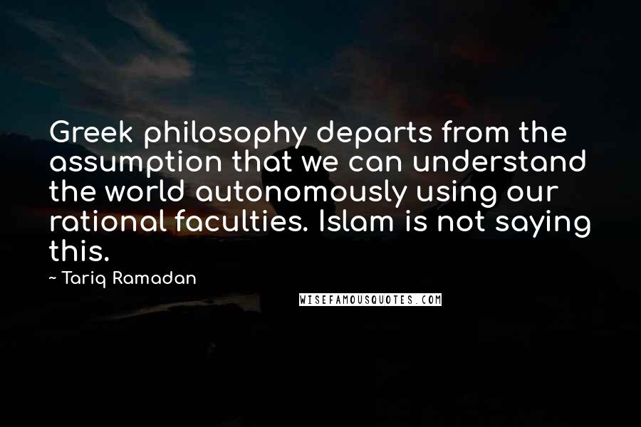 Tariq Ramadan Quotes: Greek philosophy departs from the assumption that we can understand the world autonomously using our rational faculties. Islam is not saying this.