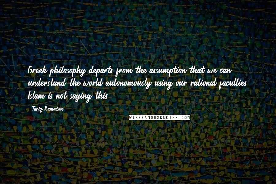 Tariq Ramadan Quotes: Greek philosophy departs from the assumption that we can understand the world autonomously using our rational faculties. Islam is not saying this.