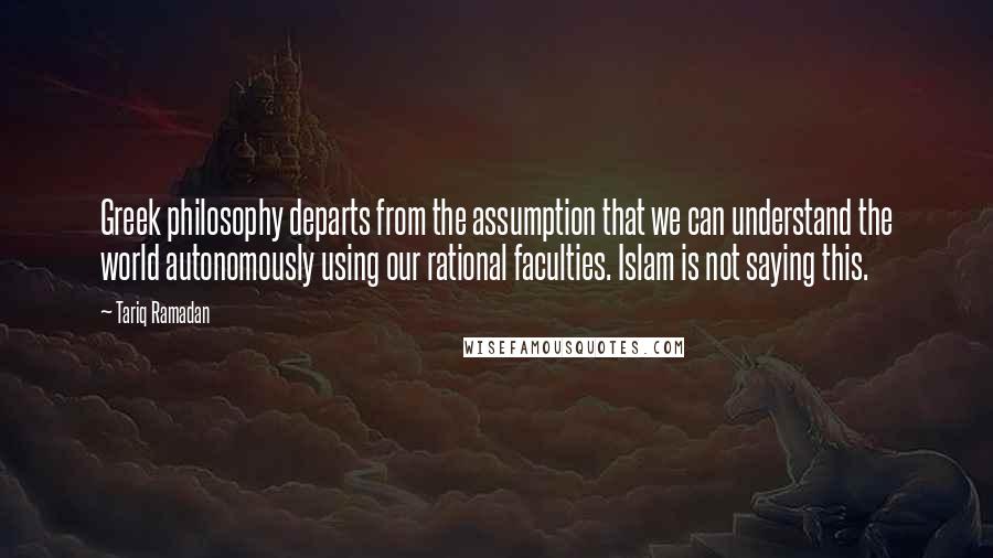 Tariq Ramadan Quotes: Greek philosophy departs from the assumption that we can understand the world autonomously using our rational faculties. Islam is not saying this.