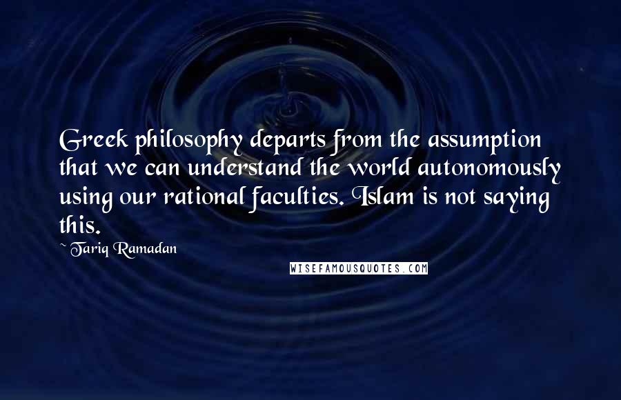 Tariq Ramadan Quotes: Greek philosophy departs from the assumption that we can understand the world autonomously using our rational faculties. Islam is not saying this.