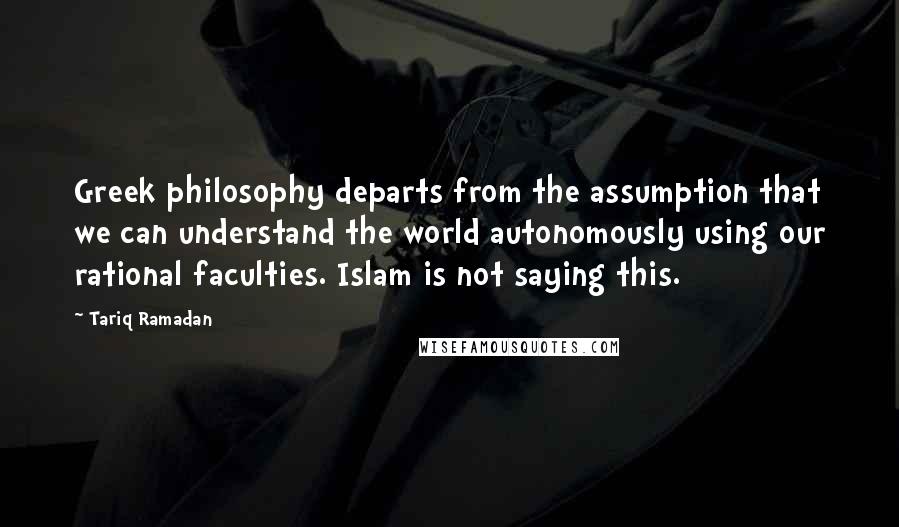 Tariq Ramadan Quotes: Greek philosophy departs from the assumption that we can understand the world autonomously using our rational faculties. Islam is not saying this.