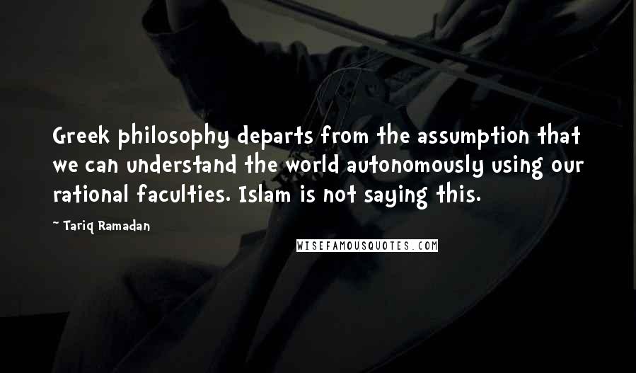 Tariq Ramadan Quotes: Greek philosophy departs from the assumption that we can understand the world autonomously using our rational faculties. Islam is not saying this.