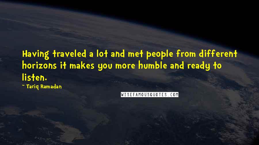 Tariq Ramadan Quotes: Having traveled a lot and met people from different horizons it makes you more humble and ready to listen.