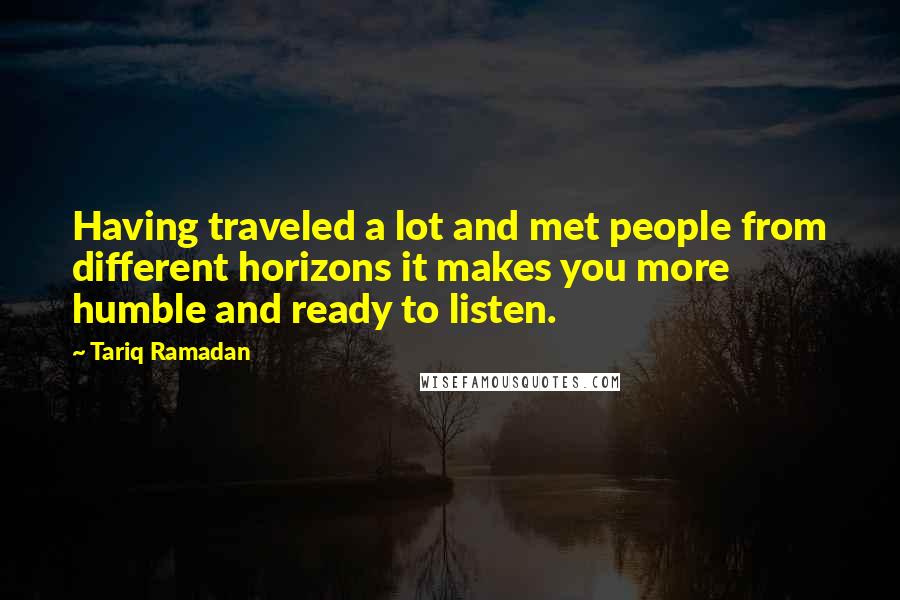 Tariq Ramadan Quotes: Having traveled a lot and met people from different horizons it makes you more humble and ready to listen.