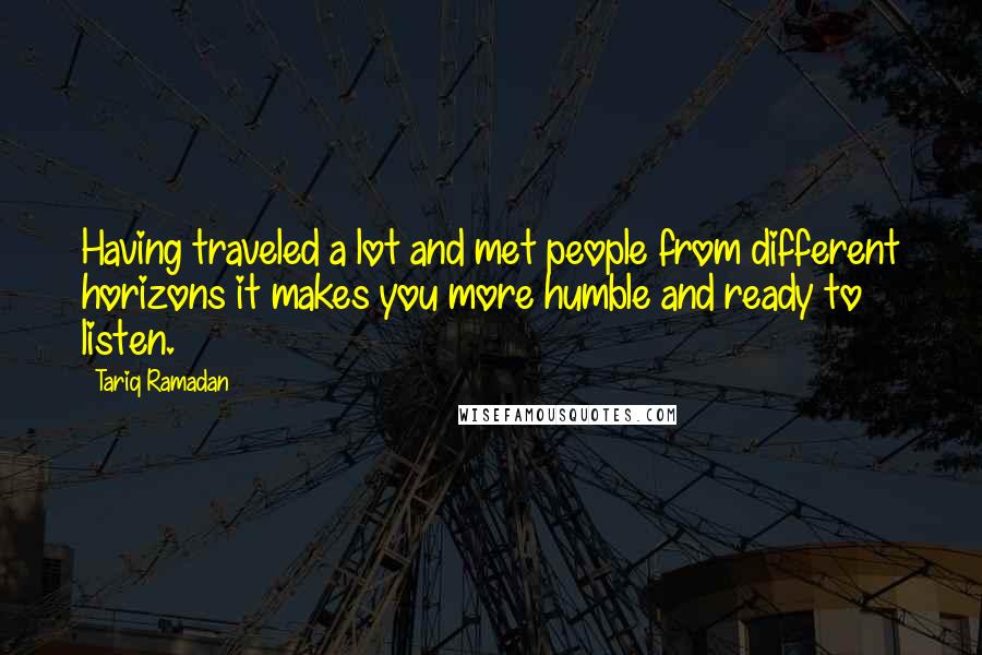 Tariq Ramadan Quotes: Having traveled a lot and met people from different horizons it makes you more humble and ready to listen.