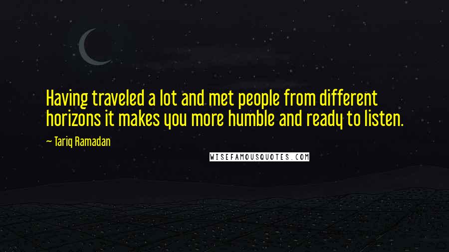 Tariq Ramadan Quotes: Having traveled a lot and met people from different horizons it makes you more humble and ready to listen.