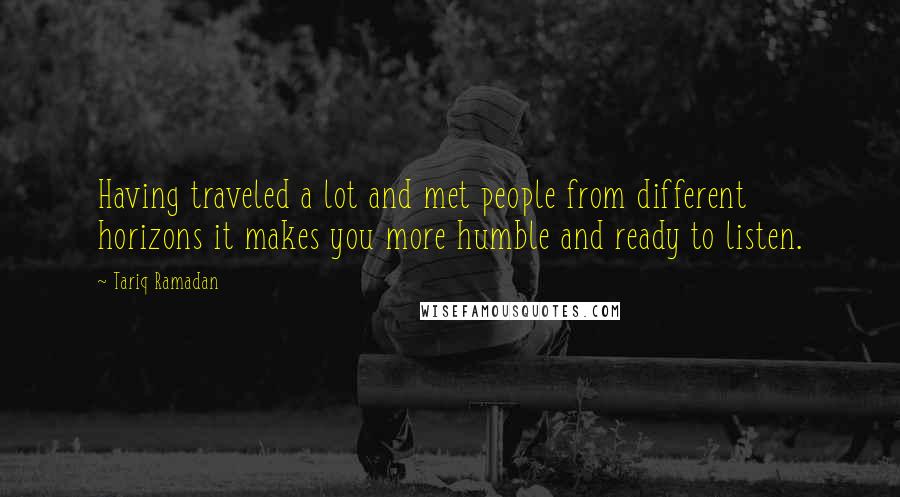 Tariq Ramadan Quotes: Having traveled a lot and met people from different horizons it makes you more humble and ready to listen.