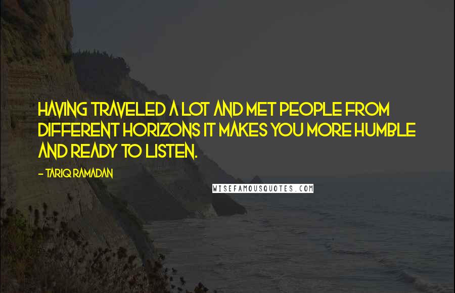 Tariq Ramadan Quotes: Having traveled a lot and met people from different horizons it makes you more humble and ready to listen.