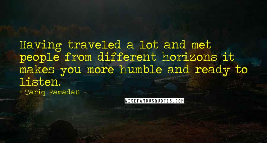 Tariq Ramadan Quotes: Having traveled a lot and met people from different horizons it makes you more humble and ready to listen.