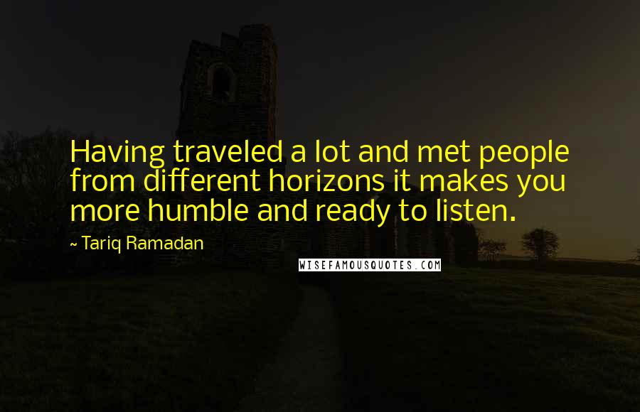 Tariq Ramadan Quotes: Having traveled a lot and met people from different horizons it makes you more humble and ready to listen.