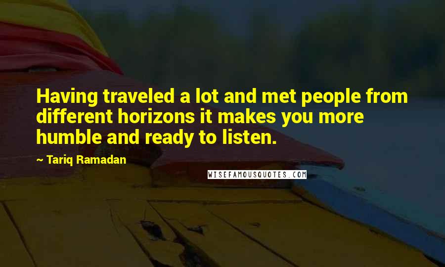 Tariq Ramadan Quotes: Having traveled a lot and met people from different horizons it makes you more humble and ready to listen.