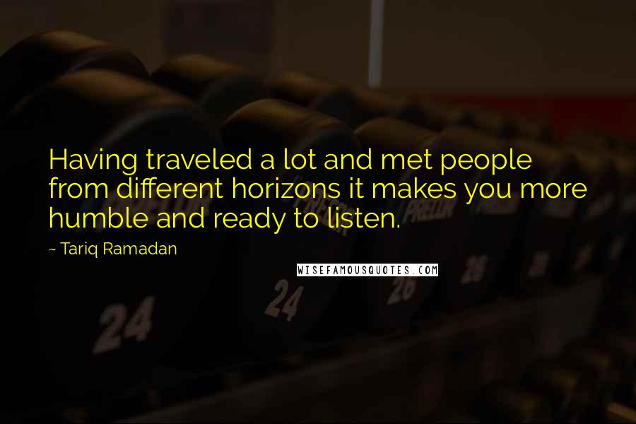 Tariq Ramadan Quotes: Having traveled a lot and met people from different horizons it makes you more humble and ready to listen.