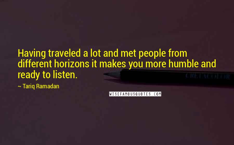 Tariq Ramadan Quotes: Having traveled a lot and met people from different horizons it makes you more humble and ready to listen.